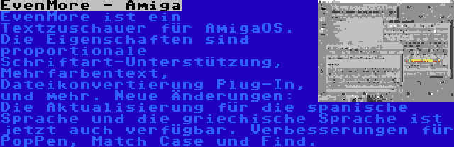 EvenMore - Amiga | EvenMore ist ein Textzuschauer für AmigaOS. Die Eigenschaften sind proportionale Schriftart-Unterstützung, Mehrfarbentext, Dateikonvertierung Plug-In, und mehr. Neue Änderungen: Die Aktualisierung für die spanische Sprache und die griechische Sprache ist jetzt auch verfügbar. Verbesserungen für PopPen, Match Case und Find.