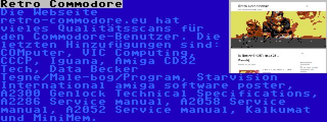 Retro Commodore | Die Webseite retro-commodore.eu hat vieles Qualitätsscans für den Commodore-Benutzer. Die letzten Hinzufügungen sind: COMputer, VIC Computing, CCCP, Iguana, Amiga CD32 Tech, Data Becker Tegne/Male-bog/Program, Starvision International amiga software poster, A2300 Genlock Technical Specifications, A2286 Service manual, A2058 Service manual, A2052 Service manual, Kalkumat und MiniMem.