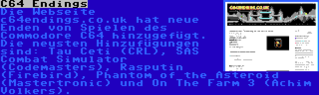 C64 Endings | Die Webseite c64endings.co.uk hat neue Enden von Spielen des Commodore C64 hinzugefügt. Die neusten Hinzufügungen sind: Tau Ceti (CRL), SAS Combat Simulator (Codemasters), Rasputin (Firebird), Phantom of the Asteroid (Mastertronic) und On The Farm 3 (Achim Volkers).