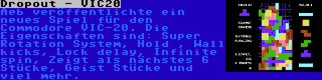 Dropout - VIC20 | Aeb veröffentlichte ein neues Spiel für den Commodore VIC-20. Die Eigenschaften sind: Super Rotation System, Hold , Wall kicks, Lock delay, Infinite spin, Zeigt als nächstes 6 Stücke, Geist Stücke und viel mehr.