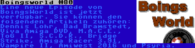 Boingsworld #80 | Eine neue Episode von BoingsWorld ist jetzt verfügbar. Sie können den folgenden Artikeln zuhören: Dennis Lohr, Bad Bramstedt, Viva Amiga DVD, M.A.C.E., ToG II, S.C.D.R., Bridge Strike, Amiga Racer 3.91, Vampire II, Amiwest 2016 und Psyria.