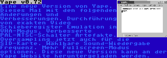 Yape v0.72 | Eine neue Version von Yape. Dieses Mal mit den folgenden Änderungen und Verbesserungen. Durchführung von exakten Video Schieberegister Emulation in VHA-Modus. Verbesserte PAL-NTSC-Schalter Artefakte. Oversampling jetzt auch für die SID-Karte. Wählbare Sound-Wiedergabe Frequenz. Mehr Fullscreen-Modus optionen. Diese neue Version kann an der Yape Website heruntergeladen werden.