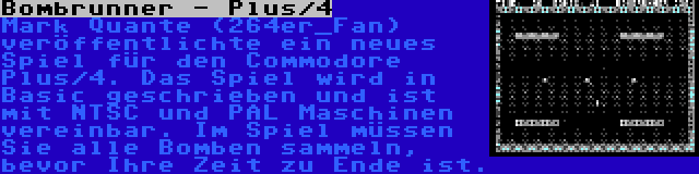 Bombrunner - Plus/4 | Mark Quante (264er_Fan) veröffentlichte ein neues Spiel für den Commodore Plus/4. Das Spiel wird in Basic geschrieben und ist mit NTSC und PAL Maschinen vereinbar. Im Spiel müssen Sie alle Bomben sammeln, bevor Ihre Zeit zu Ende ist.