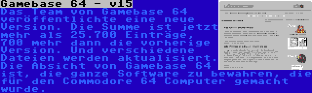 Gamebase 64 - v15 | Das Team von Gamebase 64 veröffentlichte eine neue Version. Die Summe ist jetzt mehr als 25.700 Einträge, 700 mehr dann die vorherige Version. Und verschiedene Dateien werden aktualisiert. Die Absicht von Gamebase 64 ist, die ganze Software zu bewahren, die für den Commodore 64 Computer gemacht wurde.