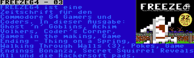 FREEZE64 - 03 | FREEZE64 ist eine Zeitschrift für den Commodore 64 Gamers und Coders. In dieser Ausgabe: Ghost 'n' Goblins, Achim Volkers, Coder's Corner, Games in the making, Game Ending - Thing on a Spring, Walking Through Walls (3), Pokes, Game Endings Bonanza, Secret Squirrel Reveals All und die Hackersoft pads.