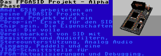 Das FPGASID Projekt - Alpha Phase | Andi 6510 arbeiteten an seine FPGASID Projekt. Dieses Projekt wird ein Drop-in Ersatz für den SID Chip sein. Die Eigenschaften sind: Die volle Vereinbarkeit von SID mit Registern und Audiofiltern, Stereounterstützung, Analog Audio Eingang, Paddels und eine JTAG-Schnittstelle für FPGA-Aktualisierungen und Debugging.