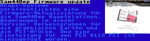 Sam440ep Firmware update | ACube-Systeme veröffentlichten eine Firmware-Aktualisierung für die Sam440ep Hauptplatinen. Änderungen in dieser Version: Verbesserungen für die graphischen Karten und die PCI-Brücke. Und eine Einstellung für den PEX 8112 PCI ist hinzugefügt worden.