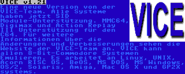 VICE v1.21 | Eine neue Version von der VICE-Team. Alle Systeme haben jetzt SID Module-Unterstützung. MMC64, Digimax und Action Replay III Unterstützung für den C64. Für weitere Informationen über die Änderungen und Verbesserungen sehen die Website der VICE-Team an. VICE kann allen 8-Bit-Commodore Systemen Emulieren. Es arbeitet an Linux, UNIX, Acorn RISC OS, BeOS, MS DOS, MS Windows, OS/2, Solaris, Amiga, Mac OS X und GP2X systems.