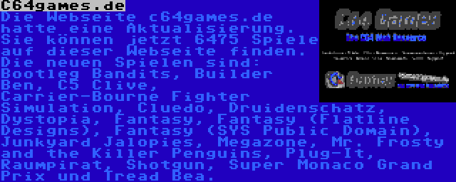 C64games.de | Die Webseite c64games.de hatte eine Aktualisierung. Sie können jetzt 6475 Spiele auf dieser Webseite finden. Die neuen Spielen sind: Bootleg Bandits, Builder Ben, C5 Clive, Carrier-Bourne Fighter Simulation, Cluedo, Druidenschatz, Dystopia, Fantasy, Fantasy (Flatline Designs), Fantasy (SYS Public Domain), Junkyard Jalopies, Megazone, Mr. Frosty and the Killer Penguins, Plug-It, Raumpirat, Shotgun, Super Monaco Grand Prix und Tread Bea.