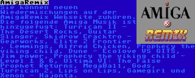 AmigaRemix | Sie können neuen Wiedermischungen auf der AmigaRemix Webseite zuhören. Die folgende Amiga Musik ist hinzugefugt: Turrican II - The Desert Rocks, Guitar Slinger, Skidrow Cracktro - Gearworks, Elite 2 Frontier , Lemmings, Alfred Chicken, Prophecy the viking child, Dune - Ecolove VS GITS, Jim power, Prophecy the viking child - Level 1 & 6, Ultima VI: The False Prophet Returns, MegaBall, Gods, Turrican 2, Lips on Lips, Gamegirl und Xenon - Hajonta.