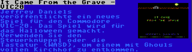 It Came From the Grave - VIC20 | Jeffrey Daniels veröffentlichte ein neues Spiel für den Commodore VIC-20. Das Spiel wird für das Halloween gemacht. Verwenden Sie den Steuerknüppel oder die Tastatur (WASD), um einem mit Ghouls vollen Kirchhof zu entkommen.