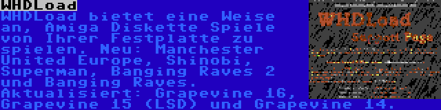 WHDLoad | WHDLoad bietet eine Weise an, Amiga Diskette Spiele von Ihrer Festplatte zu spielen. Neu: Manchester United Europe, Shinobi, Superman, Banging Raves 2 und Banging Raves. Aktualisiert: Grapevine 16, Grapevine 15 (LSD) und Grapevine 14.