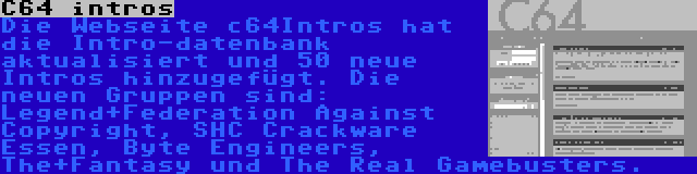 C64 intros | Die Webseite c64Intros hat die Intro-datenbank aktualisiert und 50 neue Intros hinzugefügt. Die neuen Gruppen sind: Legend+Federation Against Copyright, SHC Crackware Essen, Byte Engineers, The+Fantasy und The Real Gamebusters.