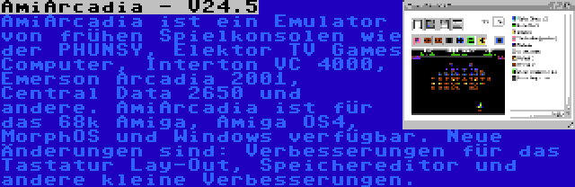 AmiArcadia - V24.5 | AmiArcadia ist ein Emulator von frühen Spielkonsolen wie der PHUNSY, Elektor TV Games Computer, Interton VC 4000, Emerson Arcadia 2001, Central Data 2650 und andere. AmiArcadia ist für das 68k Amiga, Amiga OS4, MorphOS und Windows verfügbar. Neue Änderungen sind: Verbesserungen für das Tastatur Lay-Out, Speichereditor und andere kleine Verbesserungen.