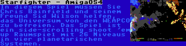 Starfighter - AmigaOS4 | In diesem Spiel müssen Sie Chris Bainfield und seinem Freund Sid Wilson helfen, das Universum von den WEAPCO zu befreien. Das Spiel ist ein side-scrolling shoot 'em up Raumspiel mit 26 Niveaus in vier planetarischen Systemen.