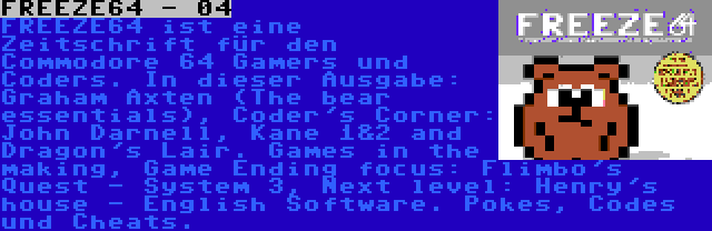 FREEZE64 - 04 | FREEZE64 ist eine Zeitschrift für den Commodore 64 Gamers und Coders. In dieser Ausgabe: Graham Axten (The bear essentials), Coder's Corner: John Darnell, Kane 1&2 and Dragon's Lair. Games in the making, Game Ending focus: Flimbo's Quest - System 3, Next level: Henry's house - English Software. Pokes, Codes und Cheats.