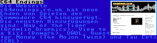 C64 Endings | Die Webseite c64endings.co.uk hat neue Enden von Spielen des Commodore C64 hinzugefügt. Die neusten Hinzufügungen sind: Way of the Tiger (Gremlin Graphics), View to a Kill (Domark), UWOL, Quest for Money (The Mojon Twins) und Tau Ceti (CRL).