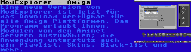 ModExplorer - Amiga | Eine neue Version von ModExplorer ist jetzt für das Download verfügbar für alle Amiga Plattformen. Das Programm erlaubt Ihnen, Modulen von den Aminet Servern auszuwählen; die Anwendung unterstütz auch ein Playlist, Skins, Black-list und mehr.