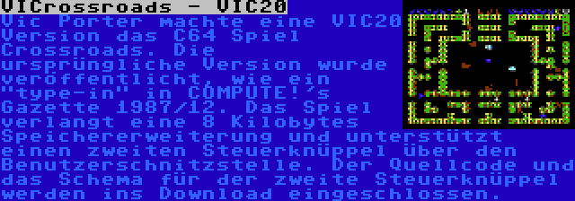 VICrossroads - VIC20 | Vic Porter machte eine VIC20 Version das C64 Spiel Crossroads. Die ursprüngliche Version wurde veröffentlicht, wie ein type-in in COMPUTE!'s Gazette 1987/12. Das Spiel verlangt eine 8 Kilobytes Speichererweiterung und unterstützt einen zweiten Steuerknüppel über den Benutzerschnitzstelle. Der Quellcode und das Schema für der zweite Steuerknüppel werden ins Download eingeschlossen.