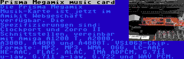 Prisma Megamix music card | Die Prisma Megamix Musik-Karte ist jetzt im Amikit Webgeschäft verfügbar. Die Spezifizierungen sind: Clockport und Zorro II Schnittstellen, vereinbar mit Amiga A1200 T, A2000, A3000, A4000 und A4000T. VS1063-Chip. Formate: MP2, MP3, WMA, OGG, LC-AAC, HE-AAC, FLAC, ALAC, IMA ADPCM, G.711 u-law, G.711 a-law, G.722 und WAV PCM.