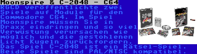 Moonspire & C-2048 - C64 | RGCD veröffentlichte zwei Spiele auf Module für den Commodore C64. Im Spiel Moonspire müssen Sie in Draxx eindringen und so viel Verwüstung verursachen wie möglich und die gestohlenen Licht Kugeln zurückfordern. Das Spiel C-2048 ist ein Rätsel-Spiel. Beide Spiele sind PAL/NTSC kompatibel.