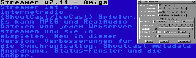 Streamer v2.11 - Amiga | Streamer ist ein Internetradio (ShoutCast/IceCast) Spieler. Es kann MPEG und RealAudio Dateien von jedem Webserver streamen und sie in abspielen. Neu in dieser Version: Verbesserungen für die Synchronisation, Shoutcast metadata Anordnung, Status-Fenster und die Knöpfe.