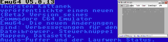 Emu64 V5.0.13 | Thorsten Kattanek veröffentlichte einen neuen (Beta) Version seines Commodore C64 Emulator Emu64. Die neuen Änderungen sind: Verbesserungen für den Dateibrowser, Steuerknüppel Mappen, Datasette, Audio-Puffer und der Laufwerk Status.