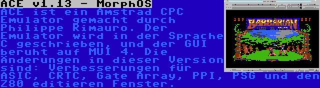 ACE v1.13 - MorphOS | ACE ist ein Amstrad CPC Emulator gemacht durch Philippe Rimauro. Der Emulator wird in der Sprache C geschrieben, und der GUI beruht auf MUI 4. Die Änderungen in dieser Version sind: Verbesserungen für ASIC, CRTC, Gate Array, PPI, PSG und den Z80 editieren Fenster.