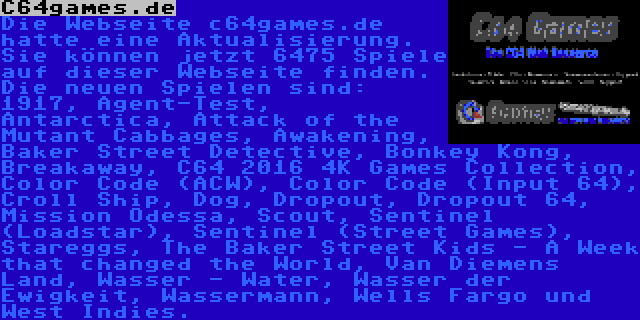 C64games.de | Die Webseite c64games.de hatte eine Aktualisierung. Sie können jetzt 6475 Spiele auf dieser Webseite finden. Die neuen Spielen sind: 1917, Agent-Test, Antarctica, Attack of the Mutant Cabbages, Awakening, Baker Street Detective, Bonkey Kong, Breakaway, C64 2016 4K Games Collection, Color Code (ACW), Color Code (Input 64), Croll Ship, Dog, Dropout, Dropout 64, Mission Odessa, Scout, Sentinel (Loadstar), Sentinel (Street Games), Stareggs, The Baker Street Kids - A Week that changed the World, Van Diemens Land, Wasser - Water, Wasser der Ewigkeit, Wassermann, Wells Fargo und West Indies.