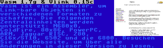 Vasm 1.7g & Vlink 0.15c | Vasm ist ein Assembler, um Link-bare Objekten in verschiedenen Formaten zu schaffen. Die folgenden Zentraleinheiten werden unterstützt: M680x0, ColdFire, 80x86, PowerPC, ARM, Jaguar RISC, Z80, C16x/ST10, 6502 und die 6800. Besuchen Sie die Webseite, um über alle Änderungen in dieser Version zu lesen.