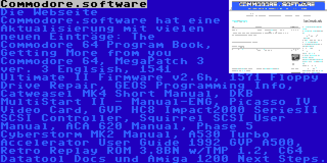 Commodore.software | Die Webseite Commodore.software hat eine Aktualisierung mit vielen neuen Einträge: The Commodore 64 Program Book, Getting More from you Commodore 64, MegaPatch 3 ver. 3 Englsish, 1541 Ultimate II Firmware v2.6h, 1571 Floppy Drive Repair, GEOS Programming Info, Catweasel MK4 Short Manual, DKB MultiStart II - Manual-ENG, Picasso IV Video Card, GVP HC8 Impact2000 SeriesII SCSI Controller, Squirrel SCSI User Manual, ACA 620 Manual, Phase 5 Cyberstorm MK2 Manual, A530 Turbo Accelerator User Guide 1992 GVP A500, Retro Replay ROM 3.8BN w/TMP 1.2, C64 Datatool Docs und Amiga 1200 Next Steps.