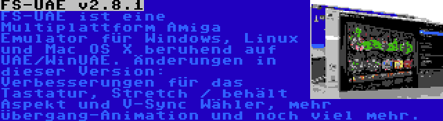 FS-UAE v2.8.1 | FS-UAE ist eine Multiplattform Amiga Emulator für Windows, Linux und Mac OS X beruhend auf UAE/WinUAE. Änderungen in dieser Version: Verbesserungen für das Tastatur, Stretch / behält Aspekt und V-Sync Wähler, mehr Übergang-Animation und noch viel mehr.