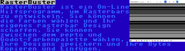 RasterBuster | RasterBuster ist ein On-Line Hilfsprogramm, um Rasterbars zu entwickeln. Sie können die Farben wählen und Ihr eigenes rasterbar Design schaffen. Sie können zwischen dem pepto und Godot-Farbenpalette wählen, Ihre Designs speichern und Ihre Bytes Kopieren und Einfügen.