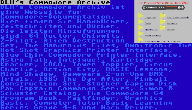 DLH's Commodore Archive | DLH's Commodore-Archiv ist eine Webseite für Commodore-Dokumentation. Hier finden Sie Handbücher, Zeitschriften und Bücher. Die letzten Hinzufügungen sind: 64 Doctor, Chipwits, Z-Pilot, Alien Destruction Set, The Mandroids Files, Omnitronic The Hot Shot Graphics Printer Interface, Blue Chip Commodore Printer Interface, Astro Talk, Intrigue!, Kartridge Kracker, COCO, Tower Toppler, Circus Charlie, Action City, BASIC Lessons, Mind Shadow, Gameware 2-on-One BMX Trials, 1985 The Day After, Pinball Construction Set, Stocker Capcom Disk Pak Captain Commando Series, Simon & Schuster Catalog, The Commodore 64 Program Book, Pastfinder, Graphics Basic, Computer Tutor Basic Learning Series Grade 4-6 und Hack Driver.