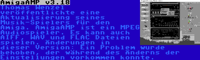 AmigaAMP v3.18 | Thomas Wenzel veröffentlichte eine Aktualisierung seines Musik-Spielers für den Amiga. AmigaAMP ist ein MPEG Audiospieler. Es kann auch AIFF, WAV und FLAC Dateien spielen. Änderungen in dieser Version: Ein Problem wurde behoben, der während des Änderns der Einstellungen vorkommen konnte.