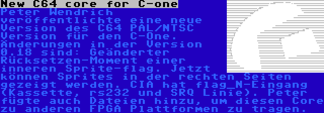 New C64 core for C-one | Peter Wendrich veröffentlichte eine neue Version des C64 PAL/NTSC Version für den C-One. Änderungen in der Version 0.18 sind: Geänderter Rücksetzen-Moment einer inneren Sprite-flag. Jetzt können Sprites in der rechten Seiten gezeigt werden. CIA hat flag_N-Eingang (Kassette, rs232 und SRQ Linie). Peter fügte auch Dateien hinzu, um diesen Core zu anderen FPGA Plattformen zu tragen.