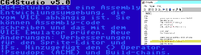 C64Studio v5.0 | C64-Studio ist eine Assembly Entwicklungsumgebung, die vom VICE abhängig ist. Sie können Assembly-code schreiben und das mit dem VICE Emulator prüfen. Neue Änderungen: Verbesserungen für den Sprite-Editor und IFs. Hinzugefügt den <> Operator, !Pseudopc (ACME) und Build-chains.