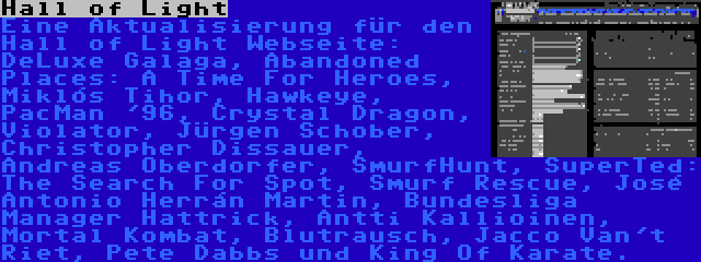 Hall of Light | Eine Aktualisierung für den Hall of Light Webseite: DeLuxe Galaga, Abandoned Places: A Time For Heroes, Miklós Tihor, Hawkeye, PacMan '96, Crystal Dragon, Violator, Jürgen Schober, Christopher Dissauer, Andreas Oberdorfer, SmurfHunt, SuperTed: The Search For Spot, Smurf Rescue, José Antonio Herrán Martin, Bundesliga Manager Hattrick, Antti Kallioinen, Mortal Kombat, Blutrausch, Jacco Van't Riet, Pete Dabbs und King Of Karate.
