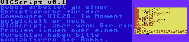 VICScript v0.1 | Bobbi arbeitet an einer Skriptsprache für die Commodore VIC20. Im Moment entwickelt er noch VICScript, aber wenn Sie ein Problem finden oder einen Vorschlag haben bitte kontaktieren Sie Bobbi.