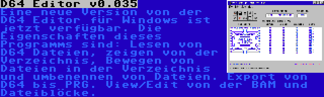 D64 Editor v0.035 | Eine neue Version von der D64 Editor für Windows ist jetzt verfügbar. Die Eigenschaften dieses Programms sind: Lesen von D64 Dateien, zeigen von der Verzeichnis, Bewegen von Dateien in der Verzeichnis und umbenennen von Dateien. Export von D64 bis PRG. View/Edit von der BAM und Dateiblöcke.