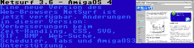 Netsurf 3.6 - AmigaOS 4 | Eine neue Version des Web-Browsers NetSurf ist jetzt verfügbar. Änderungen in dieser Version: Verbesserungen beim Zeit-Handling, CSS, SVG, GIF, BMP, Web-Suche, Scheduler, Tabs und AmigaOS3 Unterstützung.