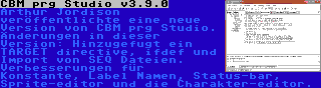 CBM prg Studio v3.9.0 | Arthur Jordison veröffentlichte eine neue Version von CBM prg Studio. Änderungen in dieser Version: Hinzugefugt ein TARGET directive, ifdef und Import von SEQ Dateien. Verbesserungen für Konstante, Label Namen, Status-bar, Sprite-editor und die Charakter-editor.