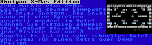 Shotgun X-Mas Edition | ZeHa machte eine X-Mas Edition von seinem Commodore C64 Spiel Shotgun. Das Spiel kann mit vier Spielern gespielt werden! Im Spiel können Sie Pistolen sammeln und einander schießen, aber jede Pistole hat nur 3 Kugeln. Es ist ein sehr schnelles Spiel und ideal für einen Retro oder Demo Treffen.