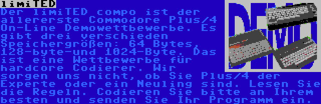 limiTED | Der limiTED compo ist der allererste Commodore Plus/4 On-Line Demowettbewerbe. Es gibt drei verschieden Speichergrößen: 64 Bytes, 128-byte-und 1024-Byte. Das ist eine Wettbewerbe für hardcore Codierer. Wir sorgen uns nicht, ob Sie Plus/4 der Experte oder ein Neuling sind. Lesen Sie die Regeln. Codieren Sie bitte an Ihrem besten und senden Sie Ihr Programm ein.