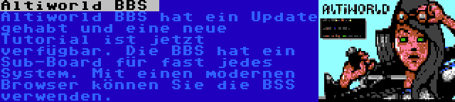 Altiworld BBS  | Altiworld BBS hat ein Update gehabt und eine neue Tutorial ist jetzt verfügbar. Die BBS hat ein Sub-Board für fast jedes System. Mit einen modernen Browser können Sie die BSS verwenden.