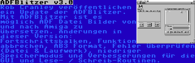 ADFBlitzer v3.0 | Rob Cranley veröffentlichen ein Update der ADFBlitzer. Mit ADFBlitzer ist es möglich ADF Datei Bilder von und nach Amiga zu übersetzen. Änderungen in dieser Version: Fortschrittsbalken, Funktion abbrechen, AB3 Format, Fehler überprüfen (Datei & Laufwerk), niedriger Speichermodus und Verbesserungen für die GUI und Lese- / Schreib-Routinen.