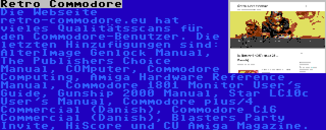 Retro Commodore | Die Webseite retro-commodore.eu hat vieles Qualitätsscans für den Commodore-Benutzer. Die letzten Hinzufügungen sind: AlterImage Genlock Manual, The Publishers Choice Manual, COMputer, Commodore Computing, Amiga Hardware Reference Manual, Commodore 1801 Monitor User's Guide, Gunship 2000 Manual, Star LC10c User's Manual, Commodore plus/4 Commercial (Danish), Commodore C16 Commercial (Danish), Blasters Party Invite, HiScore und CU Amiga Magazine.