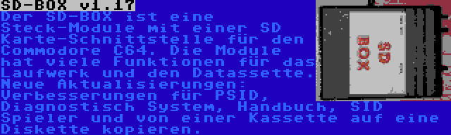 SD-BOX v1.17 | Der SD-BOX ist eine Steck-Module mit einer SD Karte-Schnittstelle für den Commodore C64. Die Module hat viele Funktionen für das Laufwerk und den Datassette. Neue Aktualisierungen: Verbesserungen für PSID, Diagnostisch System, Handbuch, SID Spieler und von einer Kassette auf eine Diskette kopieren.