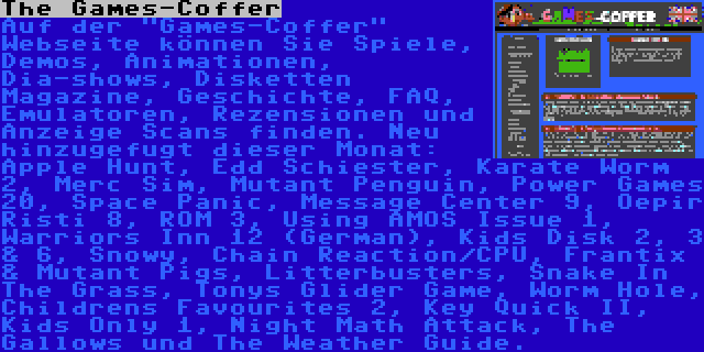 The Games-Coffer | Auf der Games-Coffer Webseite können Sie Spiele, Demos, Animationen, Dia-shows, Disketten Magazine, Geschichte, FAQ, Emulatoren, Rezensionen und Anzeige Scans finden. Neu hinzugefugt dieser Monat: Apple Hunt, Edd Schiester, Karate Worm 2, Merc Sim, Mutant Penguin, Power Games 20, Space Panic, Message Center 9, Oepir Risti 8, ROM 3, Using AMOS Issue 1, Warriors Inn 12 (German), Kids Disk 2, 3 & 6, Snowy, Chain Reaction/CPU, Frantix & Mutant Pigs, Litterbusters, Snake In The Grass, Tonys Glider Game, Worm Hole, Childrens Favourites 2, Key Quick II, Kids Only 1, Night Math Attack, The Gallows und The Weather Guide.