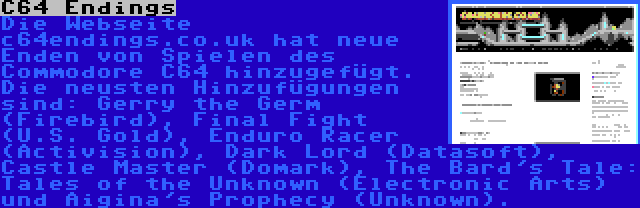 C64 Endings | Die Webseite c64endings.co.uk hat neue Enden von Spielen des Commodore C64 hinzugefügt. Die neusten Hinzufügungen sind: Gerry the Germ (Firebird), Final Fight (U.S. Gold), Enduro Racer (Activision), Dark Lord (Datasoft), Castle Master (Domark), The Bard's Tale: Tales of the Unknown (Electronic Arts) und Aigina's Prophecy (Unknown).